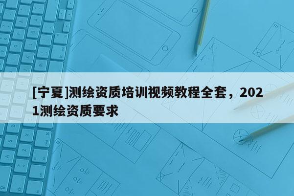 [寧夏]測繪資質(zhì)培訓(xùn)視頻教程全套，2021測繪資質(zhì)要求