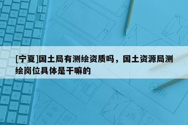 [寧夏]國土局有測繪資質嗎，國土資源局測繪崗位具體是干嘛的