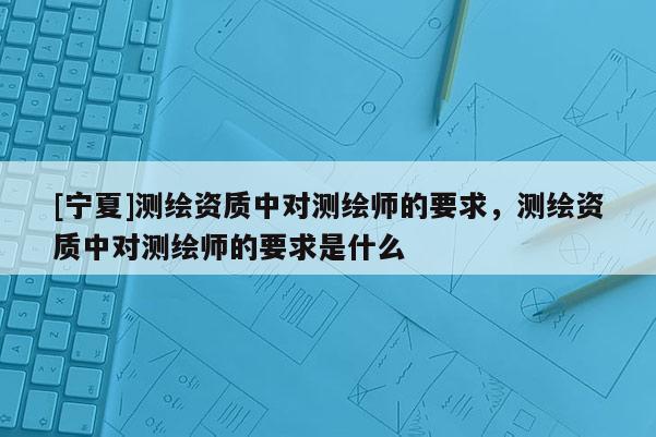 [寧夏]測繪資質(zhì)中對測繪師的要求，測繪資質(zhì)中對測繪師的要求是什么