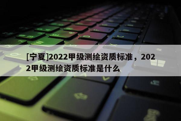 [寧夏]2022甲級測繪資質標準，2022甲級測繪資質標準是什么