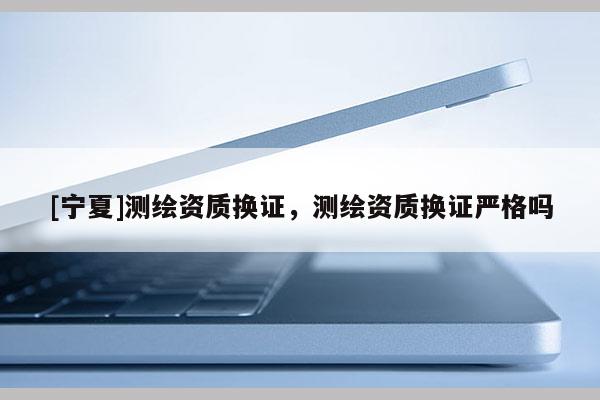 [寧夏]測(cè)繪資質(zhì)換證，測(cè)繪資質(zhì)換證嚴(yán)格嗎