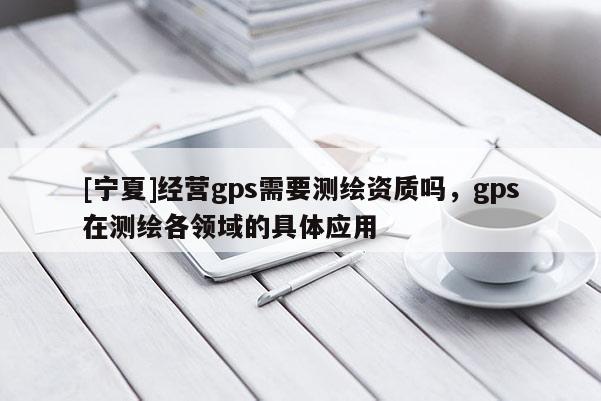 [寧夏]經營gps需要測繪資質嗎，gps在測繪各領域的具體應用