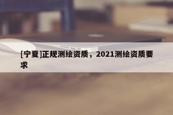 [寧夏]正規測繪資質，2021測繪資質要求
