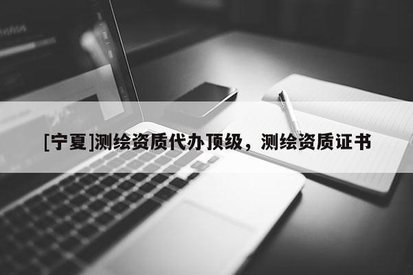 [寧夏]測繪資質(zhì)代辦頂級(jí)，測繪資質(zhì)證書