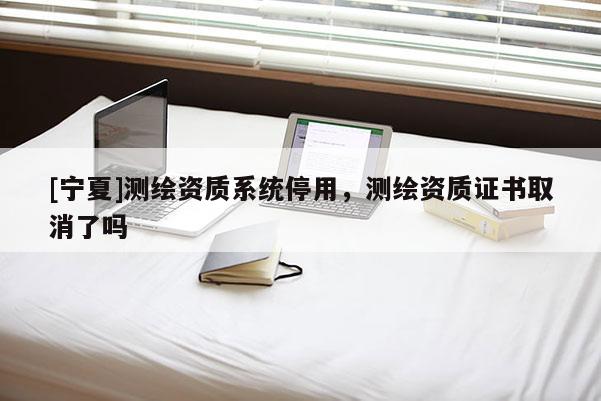 [寧夏]測繪資質(zhì)系統(tǒng)停用，測繪資質(zhì)證書取消了嗎