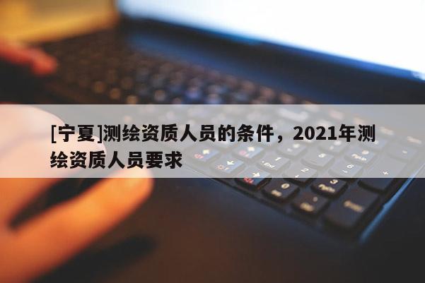 [寧夏]測繪資質人員的條件，2021年測繪資質人員要求