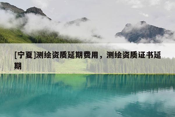 [寧夏]測繪資質延期費用，測繪資質證書延期