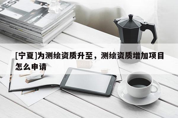 [寧夏]為測繪資質升至，測繪資質增加項目怎么申請