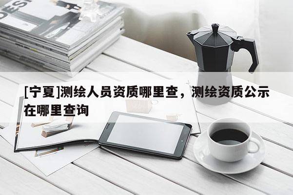 [寧夏]測繪人員資質(zhì)哪里查，測繪資質(zhì)公示在哪里查詢