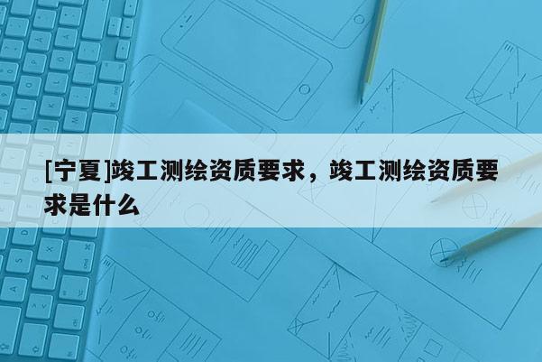 [寧夏]竣工測(cè)繪資質(zhì)要求，竣工測(cè)繪資質(zhì)要求是什么