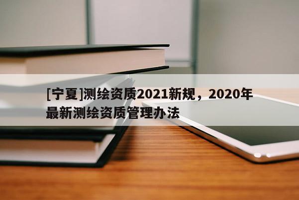 [寧夏]測繪資質2021新規，2020年最新測繪資質管理辦法