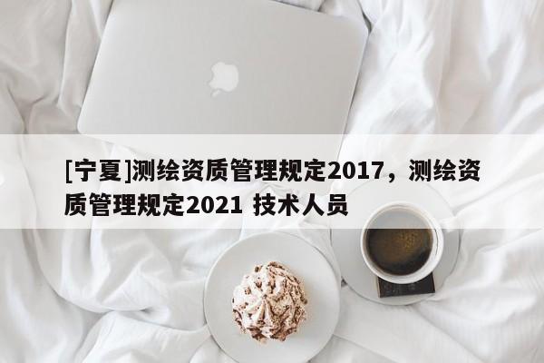 [寧夏]測繪資質管理規(guī)定2017，測繪資質管理規(guī)定2021 技術人員