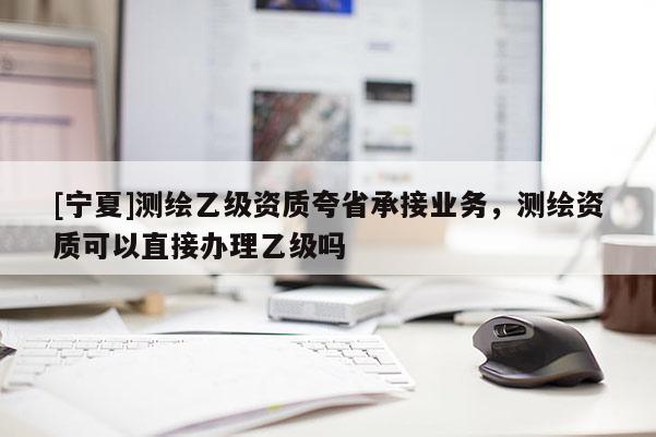 [寧夏]測(cè)繪乙級(jí)資質(zhì)夸省承接業(yè)務(wù)，測(cè)繪資質(zhì)可以直接辦理乙級(jí)嗎