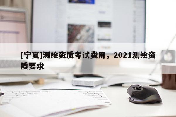 [寧夏]測繪資質考試費用，2021測繪資質要求