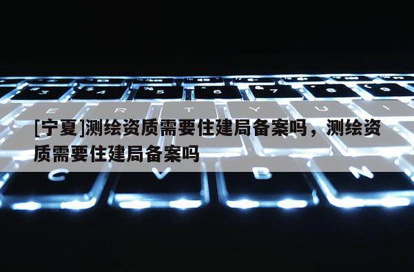 [寧夏]測繪資質需要住建局備案嗎，測繪資質需要住建局備案嗎