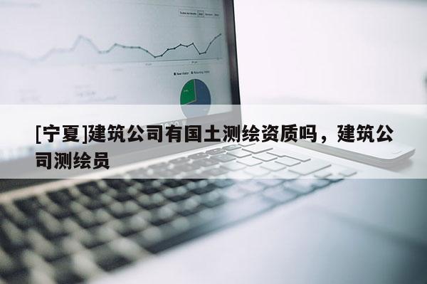 [寧夏]建筑公司有國土測繪資質(zhì)嗎，建筑公司測繪員