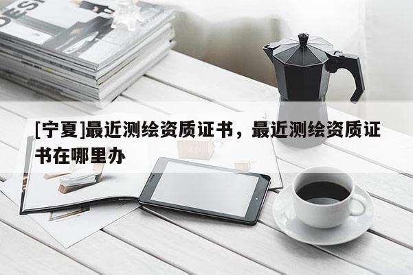 [寧夏]最近測繪資質(zhì)證書，最近測繪資質(zhì)證書在哪里辦