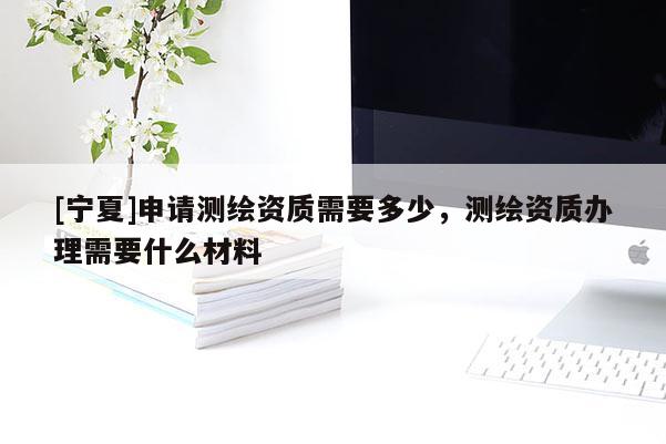 [寧夏]申請測繪資質需要多少，測繪資質辦理需要什么材料