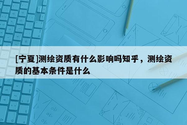 [寧夏]測繪資質有什么影響嗎知乎，測繪資質的基本條件是什么