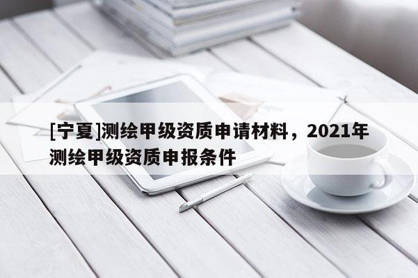 [寧夏]測繪甲級資質(zhì)申請材料，2021年測繪甲級資質(zhì)申報條件