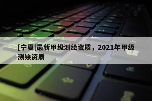 [寧夏]最新甲級測繪資質，2021年甲級測繪資質