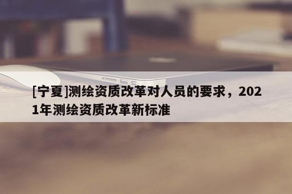 [寧夏]測繪資質改革對人員的要求，2021年測繪資質改革新標準