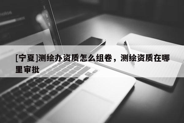 [寧夏]測繪辦資質怎么組卷，測繪資質在哪里審批