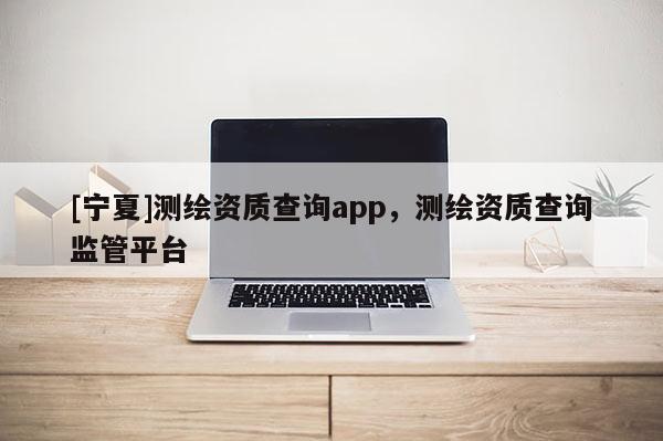 [寧夏]測繪資質查詢app，測繪資質查詢監管平臺