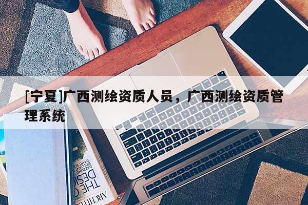 [寧夏]廣西測繪資質人員，廣西測繪資質管理系統