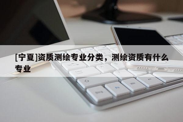 [寧夏]資質測繪專業分類，測繪資質有什么專業