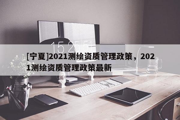 [寧夏]2021測繪資質管理政策，2021測繪資質管理政策最新