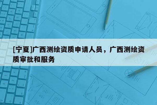 [寧夏]廣西測繪資質(zhì)申請人員，廣西測繪資質(zhì)審批和服務