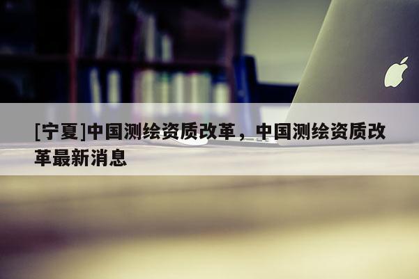 [寧夏]中國測繪資質(zhì)改革，中國測繪資質(zhì)改革最新消息