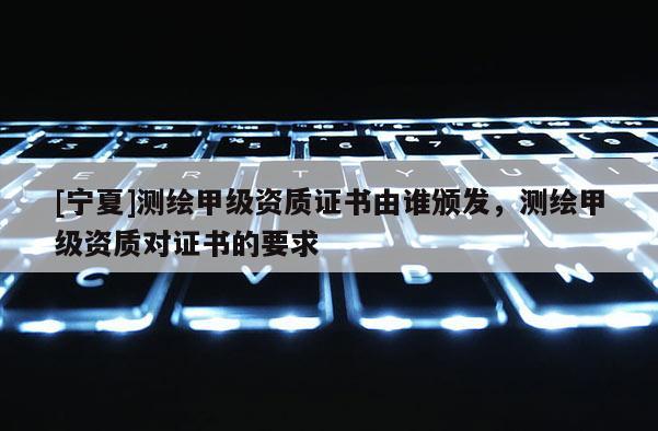 [寧夏]測繪甲級資質證書由誰頒發，測繪甲級資質對證書的要求