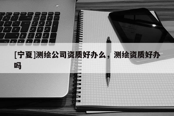 [寧夏]測繪公司資質(zhì)好辦么，測繪資質(zhì)好辦嗎