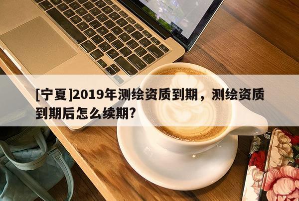 [寧夏]2019年測繪資質(zhì)到期，測繪資質(zhì)到期后怎么續(xù)期?
