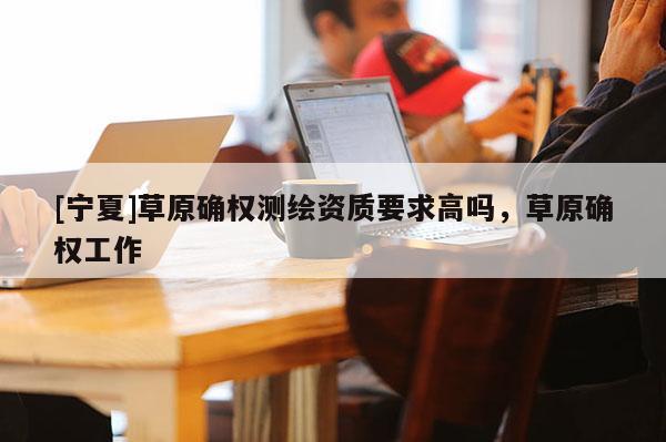 [寧夏]草原確權測繪資質要求高嗎，草原確權工作