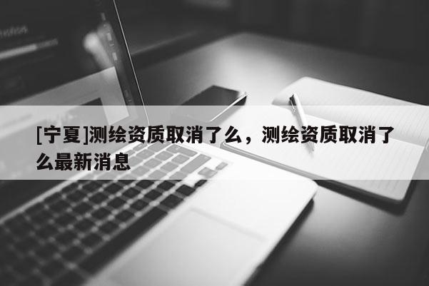 [寧夏]測繪資質取消了么，測繪資質取消了么最新消息