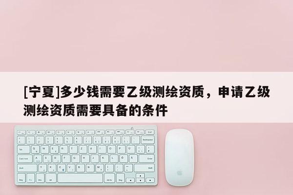[寧夏]多少錢需要乙級測繪資質(zhì)，申請乙級測繪資質(zhì)需要具備的條件