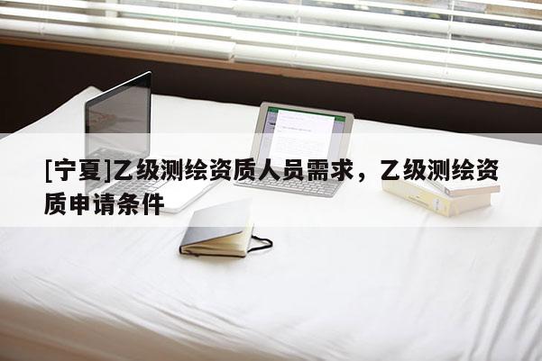 [寧夏]乙級測繪資質(zhì)人員需求，乙級測繪資質(zhì)申請條件