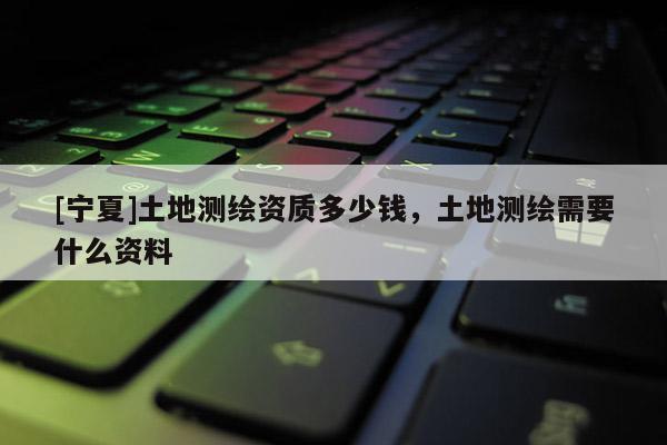 [寧夏]土地測繪資質多少錢，土地測繪需要什么資料