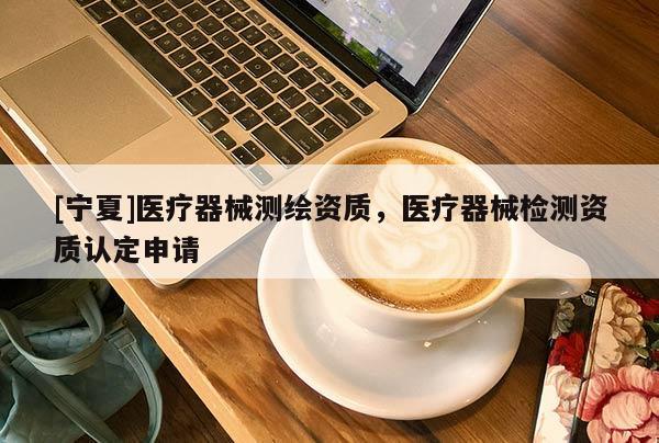[寧夏]醫療器械測繪資質，醫療器械檢測資質認定申請
