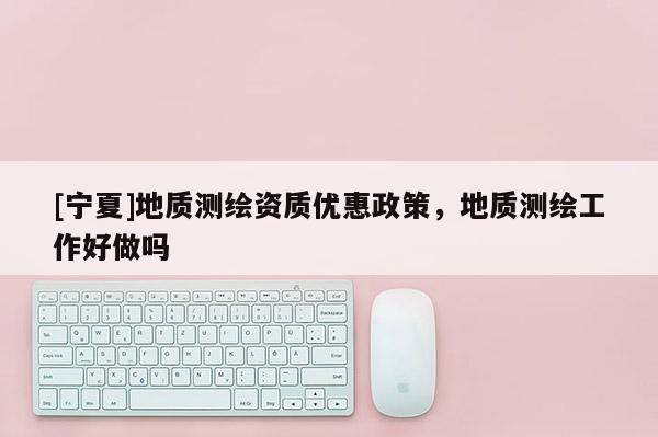 [寧夏]地質測繪資質優惠政策，地質測繪工作好做嗎
