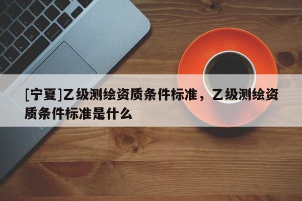 [寧夏]乙級測繪資質條件標準，乙級測繪資質條件標準是什么
