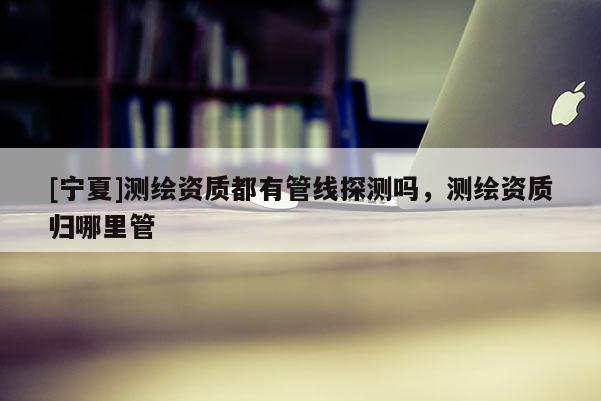 [寧夏]測繪資質都有管線探測嗎，測繪資質歸哪里管