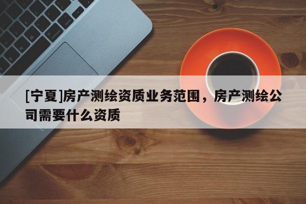 [寧夏]房產測繪資質業務范圍，房產測繪公司需要什么資質