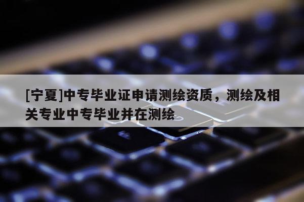 [寧夏]中專畢業證申請測繪資質，測繪及相關專業中專畢業并在測繪