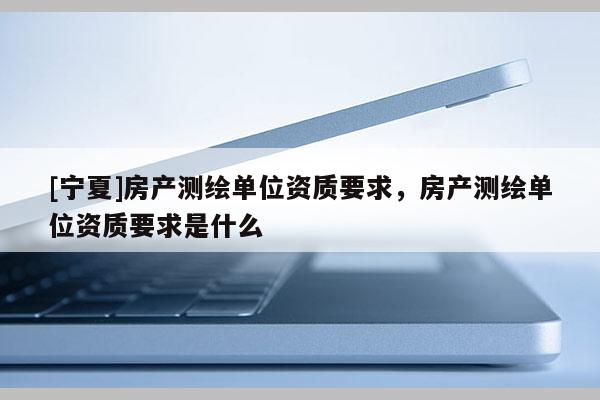 [寧夏]房產測繪單位資質要求，房產測繪單位資質要求是什么