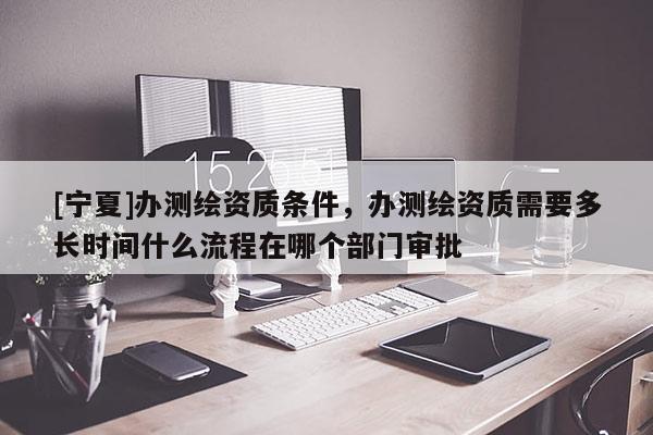 [寧夏]辦測(cè)繪資質(zhì)條件，辦測(cè)繪資質(zhì)需要多長(zhǎng)時(shí)間什么流程在哪個(gè)部門審批