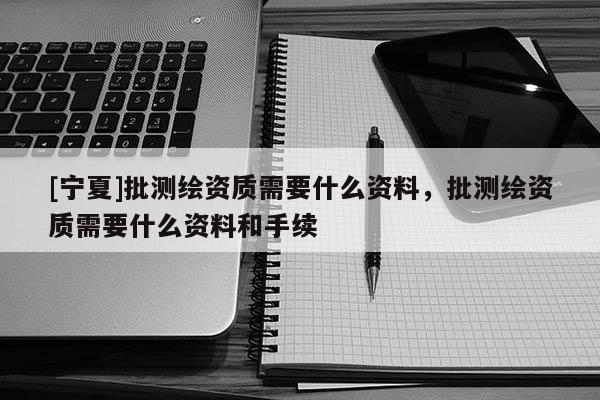 [寧夏]批測繪資質需要什么資料，批測繪資質需要什么資料和手續